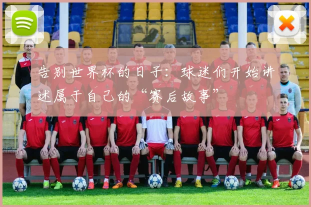 告别世界杯的日子：球迷们开始讲述属于自己的“赛后故事”