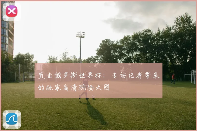 直击俄罗斯世界杯：专访记者带来的独家高清现场大图