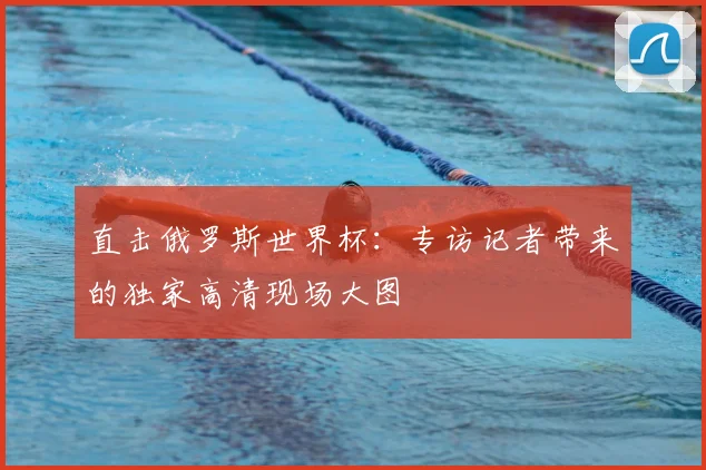 直击俄罗斯世界杯：专访记者带来的独家高清现场大图