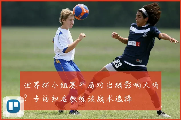 世界杯小组赛平局对出线影响大吗？专访知名教练谈战术选择