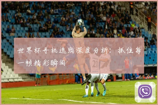 世界杯手机选购深度分析：抓住每一帧精彩瞬间