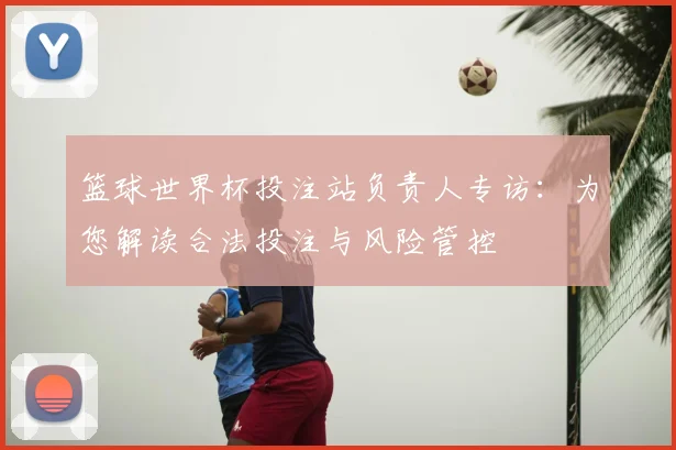 篮球世界杯投注站负责人专访:为您解读合法投注与风险管控