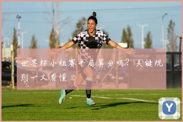 世界杯小组赛平局算分吗?关键规则一文看懂