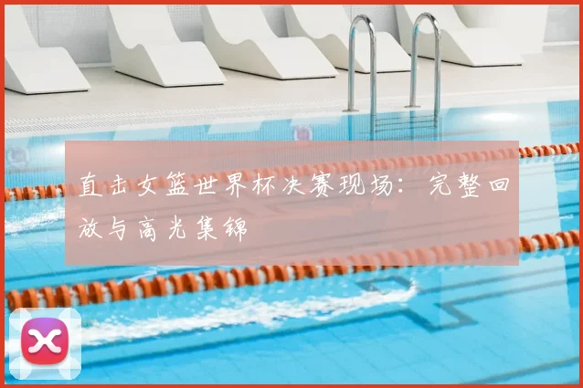 直击女篮世界杯决赛现场：完整回放与高光集锦