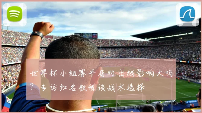 世界杯小组赛平局对出线影响大吗？专访知名教练谈战术选择