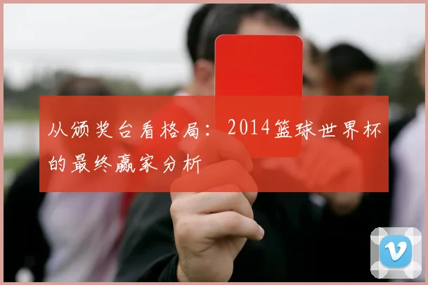 从颁奖台看格局：2014篮球世界杯的最终赢家分析